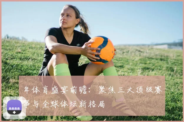 年体育盛宴前瞻：聚焦三大顶级赛事与全球体坛新格局