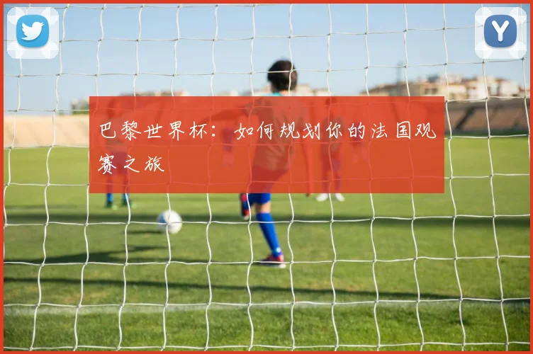 巴黎世界杯:如何规划你的法国观赛之旅