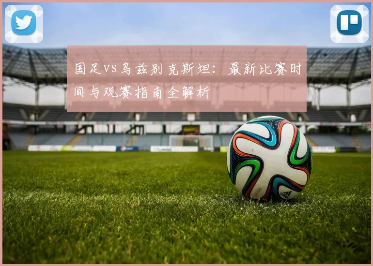 国足vs乌兹别克斯坦：最新比赛时间与观赛指南全解析